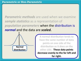 Parametric methods are used when we examine
sample statistics as a representation of
population parameters when the distribution is
normal and the data are scaled.
Normal
Distribution
A normal distribution tends to
have the same number of data
points on one side of the
distribution as it does on the
other side. These data points
decrease evenly to the far left and
far right.
 