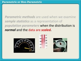 Parametric methods are used when we examine
sample statistics as a representation of
population parameters when the distribution is
normal and the data are scaled.
 