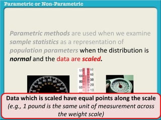 Parametric methods are used when we examine
sample statistics as a representation of
population parameters when the distribution is
normal and the data are scaled.
Data which is scaled have equal points along the scale
(e.g., 1 pound is the same unit of measurement across
the weight scale)
 