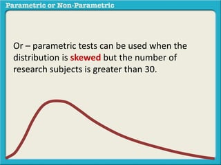 Or – parametric tests can be used when the
distribution is skewed but the number of
research subjects is greater than 30.
 