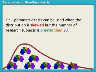 Or – parametric tests can be used when the
distribution is skewed but the number of
research subjects is greater than 30.
 