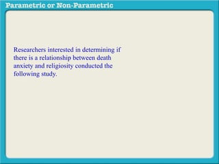 Researchers interested in determining if
there is a relationship between death
anxiety and religiosity conducted the
following study. Subjects completed a
death anxiety scale (high score = high
anxiety) and also completed a checklist
designed to measure an individuals degree
of religiosity (belief in a particular religion,
regular attendance at religious services,
number of times per week they regularly
pray, etc.) (high score = greater religiosity.
A data sample is provided to the right:
 