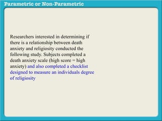 Researchers interested in determining if
there is a relationship between death
anxiety and religiosity conducted the
following study. Subjects completed a
death anxiety scale (high score = high
anxiety) and also completed a checklist
designed to measure an individuals degree
of religiosity (belief in a particular religion,
regular attendance at religious services,
number of times per week they regularly
pray, etc.) (high score = greater religiosity.
A data sample is provided to the right:
 