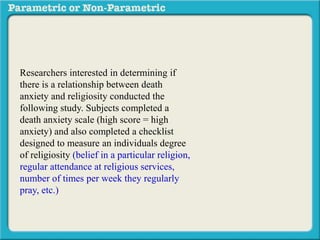 Researchers interested in determining if
there is a relationship between death
anxiety and religiosity conducted the
following study. Subjects completed a
death anxiety scale (high score = high
anxiety) and also completed a checklist
designed to measure an individuals degree
of religiosity (belief in a particular religion,
regular attendance at religious services,
number of times per week they regularly
pray, etc.) (high score = greater religiosity.)
A data sample is provided to the right:
 