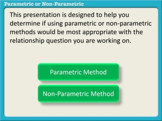 This presentation is designed to help you
determine if using parametric or non-parametric
methods would be most appropriate with the
relationship question you are working on.
Parametric Method
Non-Parametric Method
 