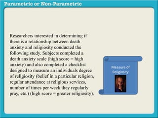 Researchers interested in determining if
there is a relationship between death
anxiety and religiosity conducted the
following study. Subjects completed a
death anxiety scale (high score = high
anxiety) and also completed a checklist
designed to measure an individuals degree
of religiosity (belief in a particular religion,
regular attendance at religious services,
number of times per week they regularly
pray, etc.) (high score = greater religiosity).
A data sample is provided to the right:
Measure of
Religiosity
 