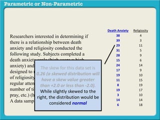 Death Anxiety Religiosity
38 4
39 3
29 11
31 5
28 9
15 6
24 14
17 9
19 10
11 15
8 19
19 17
3 10
14 14
6 18
Researchers interested in determining if
there is a relationship between death
anxiety and religiosity conducted the
following study. Subjects completed a
death anxiety scale (high score = high
anxiety) and also completed a checklist
designed to measure an individuals degree
of religiosity (belief in a particular religion,
regular attendance at religious services,
number of times per week they regularly
pray, etc.) (high score = greater religiosity.
A data sample is provided to the right:
The skew for this data set is
0.26 (a skewed distribution will
have a skew value greater
than +2.0 or less than -2.0).
While slightly skewed to the
right, the distribution would be
considered normal
 