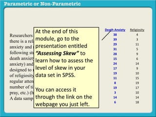 Death Anxiety Religiosity
38 4
39 3
29 11
31 5
28 9
15 6
24 14
17 9
19 10
11 15
8 19
19 17
3 10
14 14
6 18
Researchers interested in determining if
there is a relationship between death
anxiety and religiosity conducted the
following study. Subjects completed a
death anxiety scale (high score = high
anxiety) and also completed a checklist
designed to measure an individuals degree
of religiosity (belief in a particular religion,
regular attendance at religious services,
number of times per week they regularly
pray, etc.) (high score = greater religiosity.
A data sample is provided to the right:
At the end of this
module, go to the
presentation entitled
“Assessing Skew” to
learn how to assess the
level of skew in your
data set in SPSS.
You can access it
through the link on the
webpage you just left.
 