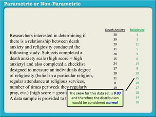Death Anxiety Religiosity
38 4
39 3
29 11
31 5
28 9
15 6
24 14
17 9
19 10
11 15
8 19
19 17
3 10
14 14
6 18
Researchers interested in determining if
there is a relationship between death
anxiety and religiosity conducted the
following study. Subjects completed a
death anxiety scale (high score = high
anxiety) and also completed a checklist
designed to measure an individuals degree
of religiosity (belief in a particular religion,
regular attendance at religious services,
number of times per week they regularly
pray, etc.) (high score = greater religiosity.
A data sample is provided to the right:
The skew for this data set is 0.03
and therefore the distribution
would be considered normal
 