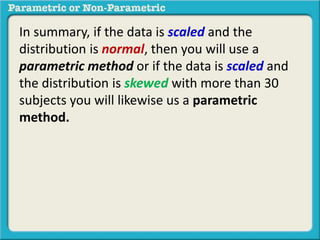 In summary, if the data is scaled and the
distribution is normal, then you will use a
parametric method or if the data is scaled and
the distribution is skewed with more than 30
subjects you will likewise us a parametric
method.
 