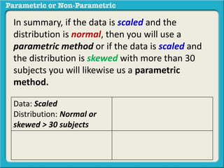 In summary, if the data is scaled and the
distribution is normal, then you will use a
parametric method or if the data is scaled and
the distribution is skewed with more than 30
subjects you will likewise us a parametric
method.
Data: Scaled
Distribution: Normal or
skewed > 30 subjects
 