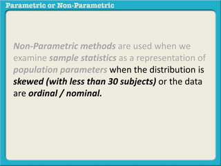 Non-Parametric methods are used when we
examine sample statistics as a representation of
population parameters when the distribution is
skewed (with less than 30 subjects) or the data
are ordinal / nominal.
 