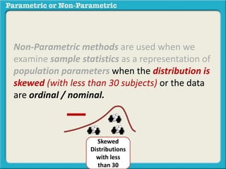 Non-Parametric methods are used when we
examine sample statistics as a representation of
population parameters when the distribution is
skewed (with less than 30 subjects) or the data
are ordinal / nominal.
Skewed
Distributions
with less
than 30
 