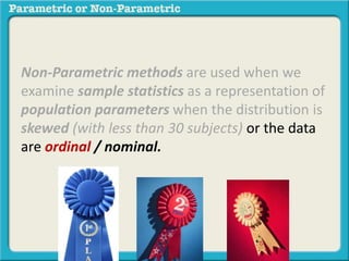 Non-Parametric methods are used when we
examine sample statistics as a representation of
population parameters when the distribution is
skewed (with less than 30 subjects) or the data
are ordinal / nominal.
 