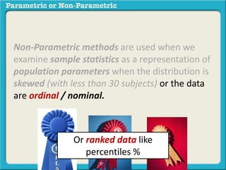 Non-Parametric methods are used when we
examine sample statistics as a representation of
population parameters when the distribution is
skewed (with less than 30 subjects) or the data
are ordinal / nominal.
Or ranked data like
percentiles %
 