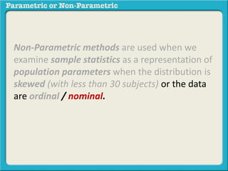 Non-Parametric methods are used when we
examine sample statistics as a representation of
population parameters when the distribution is
skewed (with less than 30 subjects) or the data
are ordinal / nominal.
 