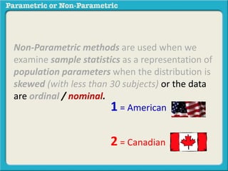Non-Parametric methods are used when we
examine sample statistics as a representation of
population parameters when the distribution is
skewed (with less than 30 subjects) or the data
are ordinal / nominal.
1 = American
2 = Canadian
 