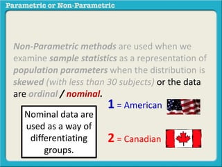 Non-Parametric methods are used when we
examine sample statistics as a representation of
population parameters when the distribution is
skewed (with less than 30 subjects) or the data
are ordinal / nominal.
1 = American
2 = Canadian
Nominal data are
used as a way of
differentiating
groups.
 