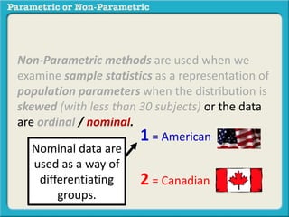 Non-Parametric methods are used when we
examine sample statistics as a representation of
population parameters when the distribution is
skewed (with less than 30 subjects) or the data
are ordinal / nominal.
1 = American
2 = Canadian
Nominal data are
used as a way of
differentiating
groups.
 
