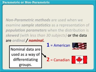 Non-Parametric methods are used when we
examine sample statistics as a representation of
population parameters when the distribution is
skewed (with less than 30 subjects) or the data
are ordinal / nominal.
1 = American
2 = Canadian
Nominal data are
used as a way of
differentiating
groups.
 