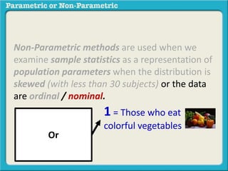 Non-Parametric methods are used when we
examine sample statistics as a representation of
population parameters when the distribution is
skewed (with less than 30 subjects) or the data
are ordinal / nominal.
Or
1 = Those who eat
colorful vegetables
 
