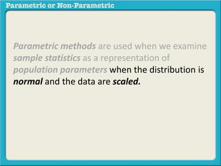 Parametric methods are used when we examine
sample statistics as a representation of
population parameters when the distribution is
normal and the data are scaled.
 