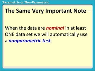 The Same Very Important Note –
When the data are nominal in at least
ONE data set we will automatically use
a nonparametric test, regardless of
whether the distribution is normal or
not.regardless of whether the
distribution is normal or not.
 