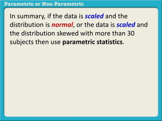 In summary, if the data is scaled and the
distribution is normal, or the data is scaled and
the distribution skewed with more than 30
subjects then use parametric statistics.
 