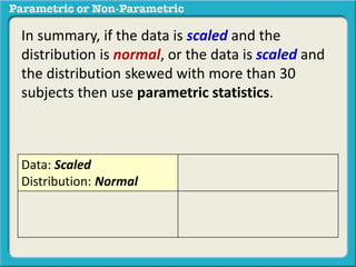 In summary, if the data is scaled and the
distribution is normal, or the data is scaled and
the distribution skewed with more than 30
subjects then use parametric statistics.
Data: Scaled
Distribution: Normal
 