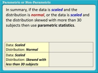 In summary, if the data is scaled and the
distribution is normal, or the data is scaled and
the distribution skewed with more than 30
subjects then use parametric statistics.
Data: Scaled
Distribution: Normal
Data: Scaled
Distribution: Skewed with
less than 30 subjects
 