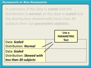 In summary, if the data is scaled and the
distribution is normal, or the data is scaled and
the distribution skewed with more than 30
subjects then use parametric statistics.
Data: Scaled
Distribution: Normal
Data: Scaled
Distribution: Skewed with
less than 30 subjects
Use a
PARAMETRIC
Test
 