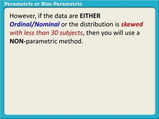 However, if the data are EITHER
Ordinal/Nominal or the distribution is skewed
with less than 30 subjects, then you will use a
NON-parametric method.
 