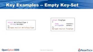 Key Examples -- Empty Key-Set


                                                                     struct PingType
struct HelloTopicType {                                              {
   string message;                                                      long         counter;
};                                                                      string<32>   vendor;
#pragma keylist HelloTopicType                                       };
                                                                     #pragma keylist PingType




                                 © 2009, PrismTech. All Rights Reserved
 