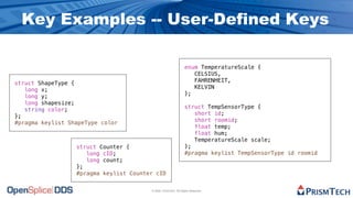 Key Examples -- User-Defined Keys

                                                                 enum TemperatureScale {
                                                                    CELSIUS,
                                                                    FAHRENHEIT,
struct ShapeType {
                                                                    KELVIN
   long x;
                                                                 };
   long y;
   long shapesize;
                                                                 struct TempSensorType {
   string color;
                                                                    short id;
};
                                                                    short roomid;
#pragma keylist ShapeType color
                                                                    float temp;
                                                                    float hum;
                                                                    TemperatureScale scale;
                  struct Counter {                               };
                     long cID;                                   #pragma keylist TempSensorType id roomid
                     long count;
                  };
                  #pragma keylist Counter cID


                                        © 2009, PrismTech. All Rights Reserved
 