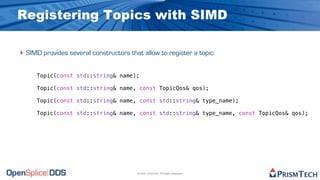 Registering Topics with SIMD

‣ SIMD provides several constructors that allow to register a topic:

     Topic(const std::string& name);

     Topic(const std::string& name, const TopicQos& qos);

     Topic(const std::string& name, const std::string& type_name);

     Topic(const std::string& name, const std::string& type_name, const TopicQos& qos);




                                         © 2009, PrismTech. All Rights Reserved
 
