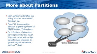 More about Partitions

‣ Each partition is identified by a
    string, such as “sensor-data”,
    “log-data” etc.
‣   Read/Write access to a
    partition is gained by means of
    DDS Publisher/Subscribers
‣   Each Publisher/Subscriber
    can be provided with a list of
    Partitions name, which might
    as well include wildcards ,or                                                   DDS
    generic regular expression,                                                Global Data Space
                                                          Partition
    such as “*-data”


                                      © 2009, PrismTech. All Rights Reserved
 