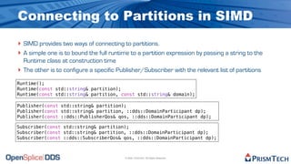 Connecting to Partitions in SIMD
‣ SIMD provides two ways of connecting to partitions.
‣ A simple one is to bound the full runtime to a partition expression by passing a string to the
    Runtime class at construction time
‣   The other is to configure a specific Publisher/Subscriber with the relevant list of partitions

Runtime();
Runtime(const std::string& partition);
Runtime(const std::string& partition, const std::string& domain);

Publisher(const std::string& partition);
Publisher(const std::string& partition, ::dds::DomainParticipant dp);
Publisher(const ::dds::PublisherQos& qos, ::dds::DomainParticipant dp);

Subscriber(const std::string& partition);
Subscriber(const std::string& partition, ::dds::DomainParticipant dp);
Subscriber(const ::dds::SubscriberQos& qos, ::dds::DomainParticipant dp);



                                            © 2009, PrismTech. All Rights Reserved
 