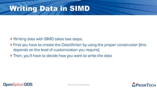 Writing Data in SIMD



‣ Writing data with SIMD takes two steps.
‣ First you have to create the DataWriter by using the proper constructor (this
  depends on the level of customization you require)
‣ Then, you’ll have to decide how you want to write the data




                                 © 2009, PrismTech. All Rights Reserved
 