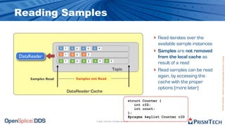 Reading Samples

                                                                                                  ‣ Read iterates over the
                                                                                                      available sample instances
                                                                                                  ‣
                   1   1     1   2   1   3   1     4
                                                                                                      Samples are not removed
                   2   1     2   2   2   3
DataReader                                                                                            from the local cache as




                                                                                                                                   Proprietary Information - Distribution without Expressed Written Permission is Prohibited.
                   3   1     3   2   3   3   3      4       3    5
                                                                                                      result of a read
                                                                     Topic                        ‣   Read samples can be read
                                                                                                      again, by accessing the
    Samples Read                 Samples not Read
                                                                                                      cache with the proper
                                                                                                      options (more later)
                           DataReader Cache

                                                                                      struct Counter {
                                                                                         int cID;
                                                                                         int count;
                                                                                      };
                                                                                      #pragma keylist Counter cID
                                                 © 2009, PrismTech. All Rights Reserved
 