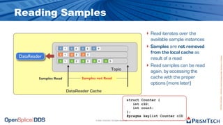Reading Samples
                                                                                               ‣ Read iterates over the
                                                                                                   available sample instances
                  1    1     1   2   1   3   1     4
                                                                                               ‣   Samples are not removed
                  2    1     2   2   2   3
                                                                                                   from the local cache as
DataReader




                                                                                                                                Proprietary Information - Distribution without Expressed Written Permission is Prohibited.
                  3    1     3   2   3   3   3      4       3    5
                                                                                                   result of a read
                                                                                               ‣   Read samples can be read
                                                                     Topic
                                                                                                   again, by accessing the
        Samples Read                 Samples not Read                                              cache with the proper
                                                                                                   options (more later)
                           DataReader Cache
                                                                                      struct Counter {
                                                                                         int cID;
                                                                                         int count;
                                                                                      };
                                                                                      #pragma keylist Counter cID
                                                 © 2009, PrismTech. All Rights Reserved
 