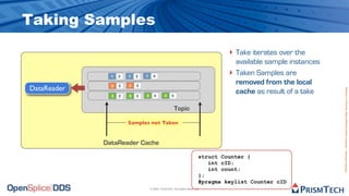 Taking Samples
                                                                                 ‣ Take iterates over the
                                                                                     available sample instances
               1   2   1   3   1     4
                                                                                 ‣   Taken Samples are
               2   2   2   3
                                                                                     removed from the local
DataReader




                                                                                                                  Proprietary Information - Distribution without Expressed Written Permission is Prohibited.
               3   2   3   3   3      4       3    5
                                                                                     cache as result of a take

                                                       Topic

                       Samples not Taken


             DataReader Cache
                                                                        struct Counter {
                                                                           int cID;
                                                                           int count;
                                                                        };
                                                                        #pragma keylist Counter cID
                                   © 2009, PrismTech. All Rights Reserved
 