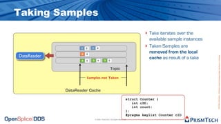 Taking Samples
                                                                              ‣ Take iterates over the
                                                                                  available sample instances
                    1   3   1     4
                                                                              ‣   Taken Samples are
                    2   3
                                                                                  removed from the local
DataReader




                                                                                                               Proprietary Information - Distribution without Expressed Written Permission is Prohibited.
                    3   3   3      4       3    5
                                                                                  cache as result of a take

                                                    Topic

                        Samples not Taken


             DataReader Cache
                                                                     struct Counter {
                                                                        int cID;
                                                                        int count;
                                                                     };
                                                                     #pragma keylist Counter cID
                                © 2009, PrismTech. All Rights Reserved
 