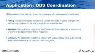 Application / DDS Coordination
DDS provides three main mechanism for exchanging information with the application


‣ Polling. The application polls from time to time for new data or status changes. The
  interval might depend on the kind of applications as well as data




                                                                                              Proprietary Information - Distribution without Expressed Written Permission is Prohibited.
‣ WaitSets. The application registers a WaitSet with DDS and waits (i.e. is suspended)
  until one of the specified events has happened.

‣ Listeners. The application registers a listener with a specific DDS entity to be notified
  when relevant events occur, such as state changes or




                                          © 2009, PrismTech. All Rights Reserved
 