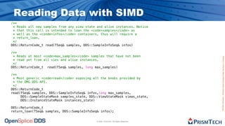 Reading Data with SIMD
/**
 * Reads all new samples from any view state and alive instances. Notice
 * that this call is intended to loan the <code>samples</code> as
 * well as the <conde>infos</code> containers, thus will require a
 * return_loan.
 */
DDS::ReturnCode_t read(TSeq& samples, DDS::SampleInfoSeq& infos)

/**
 * Reads at most <code>max_samples</code> samples that have not been




                                                                                      Proprietary Information - Distribution without Expressed Written Permission is Prohibited.
 * read yet from all vies and alive instances.
 */
DDS::ReturnCode_t read(TSeq& samples, long max_samples)

/**
 * Most generic <code>read</code> exposing all the knobs provided by
 * the OMG DDS API.
 */
DDS::ReturnCode_t
read(TSeq& samples, DDS::SampleInfoSeq& infos,long max_samples,
     DDS::SampleStateMask samples_state, DDS::ViewStateMask views_state,
     DDS::InstanceStateMask instances_state)

DDS::ReturnCode_t
return_loan(TSeq& samples, DDS::SampleInfoSeq& infos);


                                             © 2009, PrismTech. All Rights Reserved
 