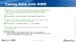 Taking Data with SIMD
/**
 * Reads all new samples from any view state and alive instances. Notice
 * that this call is intended to loan the <code>samples</code> as
 * well as the <conde>infos</code> containers, thus will require a
 * return_loan.
 */
DDS::ReturnCode_t take(TSeq& samples, DDS::SampleInfoSeq& infos)

/**




                                                                                     Proprietary Information - Distribution without Expressed Written Permission is Prohibited.
 * Reads at most <code>max_samples</code> samples that have not been
 * read yet from all vies and alive instances.
 */
DDS::ReturnCode_t take(TSeq& samples, long max_samples)

/**
 * Most generic <code>read</code> exposing all the knobs provided by
 * the OMG DDS API.
 */
DDS::ReturnCode_t
take(TSeq& samples, DDS::SampleInfoSeq& infos,long max_samples,
     DDS::SampleStateMask samples_state, DDS::ViewStateMask views_state,
     DDS::InstanceStateMask instances_state)




                                            © 2009, PrismTech. All Rights Reserved
 