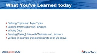 What You’ve Learned today



‣ Defining Topics and Topic Types
‣ Scoping Information with Partitions
‣ Writing Data
‣ Reading (Taking) data with Waitsets and Listeners
‣ Writing an example that demonstrate all of the above



                               © 2009, PrismTech. All Rights Reserved
 