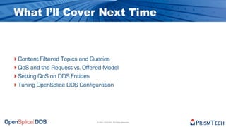 What I’ll Cover Next Time



‣ Content Filtered Topics and Queries
‣ QoS and the Request vs. Offered Model
‣ Setting QoS on DDS Entities
‣ Tuning OpenSplice DDS Configuration



                               © 2009, PrismTech. All Rights Reserved
 