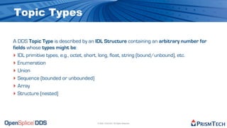 Topic Types

A DDS Topic Type is described by an IDL Structure containing an arbitrary number for
fields whose types might be:
‣ IDL primitive types, e.g., octet, short, long, float, string (bound/unbound), etc.
‣ Enumeration
‣ Union
‣ Sequence (bounded or unbounded)
‣ Array
‣ Structure (nested)



                                    © 2009, PrismTech. All Rights Reserved
 