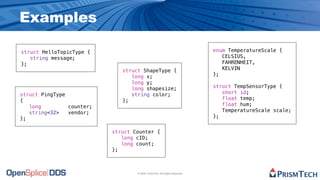 Examples

struct HelloTopicType {                                                     enum TemperatureScale {
   string message;                                                             CELSIUS,
};                                                                             FAHRENHEIT,
                              struct ShapeType {                               KELVIN
                                 long x;                                    };
                                 long y;
                                 long shapesize;                            struct TempSensorType {
struct PingType                  string color;                                 short id;
{                             };                                               float temp;
   long         counter;                                                       float hum;
   string<32>   vendor;                                                        TemperatureScale scale;
};                                                                          };


                           struct Counter {
                              long cID;
                              long count;
                           };



                                   © 2009, PrismTech. All Rights Reserved
 