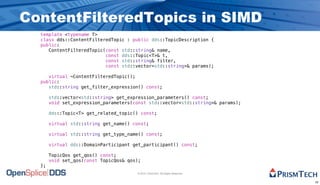 ContentFilteredTopics in SIMD
  template <typename T>
  class dds::ContentFilteredTopic : public dds::TopicDescription {
  public:
     ContentFilteredTopic(const std::string& name,
                          const dds::Topic<T>& t,
                          const std::string& filter,
                          const std::vector<std::string>& params);

     virtual ~ContentFilteredTopic();
  public:
     std::string get_filter_expression() const;

       std::vector<std::string> get_expression_parameters() const;
       void set_expression_parameters(const std::vector<std::string>& params);

       dds::Topic<T> get_related_topic() const;

       virtual std::string get_name() const;

       virtual std::string get_type_name() const;

       virtual dds::DomainParticipant get_participant() const;

       TopicQos get_qos() const;
       void set_qos(const TopicQos& qos);
  };
                                       © 2010, PrismTech. All Rights Reserved


                                                                                 10
 